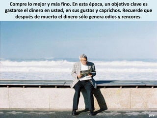 Compre lo mejor y más fino. En esta época, un objetivo clave es
gastarse el dinero en usted, en sus gustos y caprichos. Recuerde que
después de muerto el dinero sólo genera odios y rencores.
pcv
 