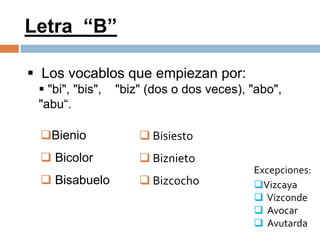 Letra “B”

 Los vocablos que empiezan por:
  "bi", "bis",   "biz" (dos o dos veces), "abo",
 "abu“.

 Bienio               Bisiesto
  Bicolor             Biznieto
                                           Excepciones:
  Bisabuelo           Bizcocho           Vizcaya
                                            Vizconde
                                            Avocar
                                            Avutarda
 