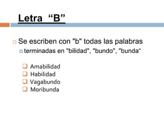 Letra “B”

   Se escriben con "b" todas las palabras
     terminadas   en "bilidad", "bundo", "bunda“

        Amabilidad
        Habilidad
        Vagabundo
        Moribunda
 