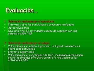 EEvvaalluuaacciióónn…… 
11.. VVaalloorraacciióónn rreeaalliizzaaddaa ppoorr eell eessttuuddiiaannttee 
 IInnffoorrmmeess ssoobbrree llaass aaccttiivviiddaaddeess yy pprrooyyeeccttooss rreeaalliizzaaddooss 
 AAuuttooeevvaalluuaacciioonneess 
 UUnnaa lliissttaa ffiinnaall ddee aaccttiivviiddaaddeess aa mmooddoo ddee rreessuummeenn ccoonn uunnaa 
aauuttooeevvaalluuaacciióónn ffiinnaall 
22.. VVaalloorraacciióónn rreeaalliizzaaddaa ppoorr eell ccoolleeggiioo 
 VVaalloorraacciióónn ppoorr eell aadduullttoo ssuuppeerrvviissoorr,, iinncclluuyyeennddoo ccoommeennttaarriiooss 
ssoobbrree ccaaddaa aaccttiivviiddaadd oo 
 pprrooyyeeccttoo ssuuppeerrvviissaaddoo 
 VVaalloorraacciióónn ppoorr eell ccoooorrddiinnaaddoorr ddee CCAASS,, iinncclluuyyeennddoo iinnffoorrmmaacciióónn 
ssoobbrree llooss ccoonnsseejjooss ooffrreecciiddooss dduurraannttee llaa rreeaalliizzaacciióónn ddee llaass 
aaccttiivviiddaaddeess CCAASS 
 