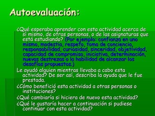 AAuuttooeevvaalluuaacciióónn:: 
¿QQuuéé eessppeerraabbaa aapprreennddeerr ccoonn eessttaa aaccttiivviiddaadd aacceerrccaa ddee 
ssíí mmiissmmoo,, ddee oottrraass ppeerrssoonnaass,, oo ddee llaass aassiiggnnaattuurraass qquuee 
eessttáá eessttuuddiiaannddoo?? ((PPoorr eejjeemmpplloo:: ccoonnffiiaannzzaa eenn uunnoo 
mmiissmmoo,, mmooddeessttiiaa,, rreessppeettoo,, ttoommaa ddee ccoonncciieenncciiaa,, 
rreessppoonnssaabbiilliiddaadd,, ccuurriioossiiddaadd,, ssiinncceerriiddaadd,, oobbjjeettiivviiddaadd,, 
ccaappaacciiddaadd ddee ccoommpprroommiissoo,, iinniicciiaattiivvaa,, ddeetteerrmmiinnaacciióónn,, 
nnuueevvaass ddeessttrreezzaass oo llaa hhaabbiilliiddaadd ddee aallccaannzzaarr llooss 
ddeessaaffííooss pprrooppuueessttooss..)) 
LLee aayyuuddóó aallgguuiieenn mmiieennttrraass lllleevvaabbaa aa ccaabboo eessttaa 
aaccttiivviiddaadd?? DDee sseerr aassíí,, ddeessccrriibbaa llaa aayyuuddaa qquuee llee ffuuee 
pprreessttaaddaa.. 
¿CCóómmoo bbeenneeffiicciióó eessttaa aaccttiivviiddaadd aa oottrraass ppeerrssoonnaass oo 
iinnssttiittuucciioonneess?? 
¿QQuuéé ccaammbbiiaarrííaa ssii hhiicciieerraa ddee nnuueevvoo eessttaa aaccttiivviiddaadd?? 
¿QQuuéé llee gguussttaarrííaa hhaacceerr aa ccoonnttiinnuuaacciióónn ssii ppuuddiieessee 
ccoonnttiinnuuaarr ccoonn eessttaa aaccttiivviiddaadd?? 
 