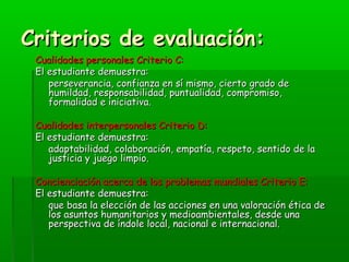 CCrriitteerriiooss ddee eevvaalluuaacciióónn:: 
CCuuaalliiddaaddeess ppeerrssoonnaalleess CCrriitteerriioo CC:: 
EEll eessttuuddiiaannttee ddeemmuueessttrraa:: 
ppeerrsseevveerraanncciiaa,, ccoonnffiiaannzzaa eenn ssíí mmiissmmoo,, cciieerrttoo ggrraaddoo ddee 
hhuummiillddaadd,, rreessppoonnssaabbiilliiddaadd,, ppuunnttuuaalliiddaadd,, ccoommpprroommiissoo,, 
ffoorrmmaalliiddaadd ee iinniicciiaattiivvaa.. 
CCuuaalliiddaaddeess iinntteerrppeerrssoonnaalleess CCrriitteerriioo DD:: 
EEll eessttuuddiiaannttee ddeemmuueessttrraa:: 
aaddaappttaabbiilliiddaadd,, ccoollaabboorraacciióónn,, eemmppaattííaa,, rreessppeettoo,, sseennttiiddoo ddee llaa 
jjuussttiicciiaa yy jjuueeggoo lliimmppiioo.. 
CCoonncciieenncciiaacciióónn aacceerrccaa ddee llooss pprroobblleemmaass mmuunnddiiaalleess CCrriitteerriioo EE:: 
EEll eessttuuddiiaannttee ddeemmuueessttrraa:: 
qquuee bbaassaa llaa eelleecccciióónn ddee llaass aacccciioonneess eenn uunnaa vvaalloorraacciióónn ééttiiccaa ddee 
llooss aassuunnttooss hhuummaanniittaarriiooss yy mmeeddiiooaammbbiieennttaalleess,, ddeessddee uunnaa 
ppeerrssppeeccttiivvaa ddee íínnddoollee llooccaall,, nnaacciioonnaall ee iinntteerrnnaacciioonnaall.. 
 