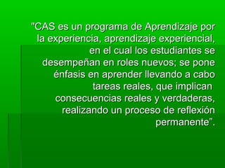 "CAS es un programa ddee AApprreennddiizzaajjee ppoorr 
llaa eexxppeerriieenncciiaa,, aapprreennddiizzaajjee eexxppeerriieenncciiaall,, 
eenn eell ccuuaall llooss eessttuuddiiaanntteess ssee 
ddeesseemmppeeññaann eenn rroolleess nnuueevvooss;; ssee ppoonnee 
éénnffaassiiss eenn aapprreennddeerr lllleevvaannddoo aa ccaabboo 
ttaarreeaass rreeaalleess,, qquuee iimmpplliiccaann 
ccoonnsseeccuueenncciiaass rreeaalleess yy vveerrddaaddeerraass,, 
rreeaalliizzaannddoo uunn pprroocceessoo ddee rreefflleexxiióónn 
ppeerrmmaanneennttee””.. 
 