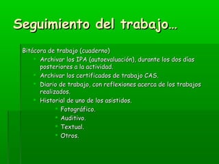 SSeegguuiimmiieennttoo ddeell ttrraabbaajjoo…… 
BBiittááccoorraa ddee ttrraabbaajjoo ((ccuuaaddeerrnnoo)) 
 AArrcchhiivvaarr llooss IIPPAA ((aauuttooeevvaalluuaacciióónn)),, dduurraannttee llooss ddooss ddííaass 
ppoosstteerriioorreess aa llaa aaccttiivviiddaadd.. 
 AArrcchhiivvaarr llooss cceerrttiiffiiccaaddooss ddee ttrraabbaajjoo CCAASS.. 
 DDiiaarriioo ddee ttrraabbaajjoo,, ccoonn rreefflleexxiioonneess aacceerrccaa ddee llooss ttrraabbaajjooss 
rreeaalliizzaaddooss.. 
 HHiissttoorriiaall ddee uunnoo ddee llooss aassiissttiiddooss.. 
 FFoottooggrrááffiiccoo.. 
 AAuuddiittiivvoo.. 
 TTeexxttuuaall.. 
 OOttrrooss.. 
 