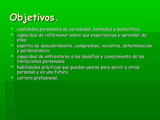 OObbjjeettiivvooss.. 
 ccuuaalliiddaaddeess ppeerrssoonnaalleess ddee ccuurriioossiiddaadd,, hhoonnrraaddeezz yy aauuttooccrrííttiiccaa 
 ccaappaacciiddaadd ddee rreefflleexxiioonnaarr ssoobbrree ssuuss eexxppeerriieenncciiaass yy aapprreennddeerr ddee 
eellllaass 
 eessppíírriittuu ddee ddeessccuubbrriimmiieennttoo,, ccoommpprroommiissoo,, iinniicciiaattiivvaa,, ddeetteerrmmiinnaacciióónn 
yy ppeerrsseevveerraanncciiaa 
 ccaappaacciiddaadd ddee eennffrreennttaarrssee aa llooss ddeessaaffííooss yy ccoonnoocciimmiieennttoo ddee llaass 
lliimmiittaacciioonneess ppeerrssoonnaalleess 
 hhaabbiilliiddaaddeess pprrááccttiiccaass qquuee ppuueeddaann uussaarrssee ppaarraa sseerrvviirr aa oottrraass 
ppeerrssoonnaass yy eenn uunnaa ffuuttuurraa 
 ccaarrrreerraa pprrooffeessiioonnaall.. 
 