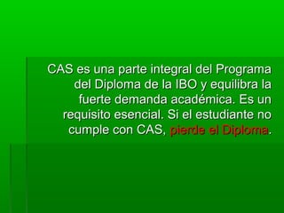 CCAASS eess uunnaa ppaarrttee iinntteeggrraall ddeell PPrrooggrraammaa 
ddeell DDiipplloommaa ddee llaa IIBBOO yy eeqquuiilliibbrraa llaa 
ffuueerrttee ddeemmaannddaa aaccaaddéémmiiccaa.. EEss uunn 
rreeqquuiissiittoo eesseenncciiaall.. SSii eell eessttuuddiiaannttee nnoo 
ccuummppllee ccoonn CCAASS,, ppiieerrddee eell DDiipplloommaa.. 
 