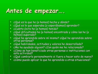 AAnntteess ddee eemmppeezzaarr…….. 
 ¿QQuuéé eess lloo qquuee hhee (oo hheemmooss) hheecchhoo yy ddóónnddee?? 
 ¿QQuuéé eess lloo qquuee eessppeerraabbaa (oo eessppeerráábbaammooss) aapprreennddeerr?? 
 ¿CCuuáánnttoo ééxxiittoo hhee (oo hheemmooss) tteenniiddoo?? 
 ¿QQuuéé ddiiffiiccuullttaaddeess hhee (oo hheemmooss) eennccoonnttrraaddoo yy ccóómmoo llaass hhee (oo 
hheemmooss) ssuuppeerraaddoo?? 
 ¿QQuuéé hhee aapprreennddiiddoo ssoobbrree mmíí mmiissmmoo?? ¿QQuuéé hhee aapprreennddiiddoo ssoobbrree 
oottrraass ppeerrssoonnaass?? 
 ¿QQuuéé hhaabbiilliiddaaddeess,, aaccttiittuuddeess yy vvaalloorreess hhee ddeessaarrrroollllaaddoo?? 
 ¿MMee hhaa aayyuuddaaddoo aallgguuiieenn?? ¿CCoonn qquuiiéénn mmee hhee rreellaacciioonnaaddoo?? 
 ¿CCóómmoo ssee hhaann bbeenneeffiicciiaaddoo oottrraass ppeerrssoonnaass ee iinnssttiittuucciioonneess ccoonn 
eessttaa aaccttiivviiddaadd?? 
 ¿QQuuéé ccaammbbiiaarrííaa ppeerrssoonnaallmmeennttee ssii ffuueerraa aa hhaacceerr eessttoo ddee nnuueevvoo?? 
 ¿CCóómmoo ppuueeddoo aapplliiccaarr lloo qquuee hhee aapprreennddiiddoo aa oottrraass ssiittuuaacciioonneess?? 
 