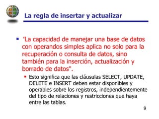La regla de insertar y actualizar  " La capacidad de manejar una base de datos con operandos simples aplica no solo para la recuperación o consulta de datos, sino también para la inserción, actualización y borrado de datos".  Esto significa que las cláusulas SELECT, UPDATE, DELETE e INSERT deben estar disponibles y operables sobre los registros, independientemente del tipo de relaciones y restricciones que haya entre las tablas.  