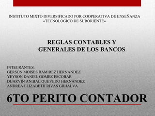 INSTITUTO MIXTO DIVERSIFICADO POR COOPERATIVA DE ENSEÑANZA
«TECNOLOGICO DE SURORIENTE»
INTEGRANTES:
GERSON MOISES RAMIREZ HERNANDEZ
YEYSON DANIEL GOMEZ ESCOBAR
DUARVIN ANIBAL QUEVEDO HERNANDEZ
ANDREA ELIZABETH RIVAS GRIJALVA
REGLAS CONTABLES Y
GENERALES DE LOS BANCOS
6TO PERITO CONTADOR
 