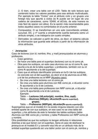 2. O bien, crear una tabla con el LDD. Tabla de solo lectura que
contendrá todos los valores posibles para ese atributo multivaluado.
Por ejemplo la tabla "Ciclos" con el atributo ciclo y en grupos una
foreign key que apunte a ciclos (la fk puede ser en lugar de una
cadena de caracteres, como 1DAW, el idCiclo, de esta manera es
más fácil de operar con ellos). Es la opción más recomendable para
todos aquellos casos no comentados en el punto anterior.
◦ Compuestos: O se transforman en uno solo (convirtiendo entidad,
sucursal, DC, y nº cuenta a simplemente cuenta bancaria como un
atributo simple), o se trabajaría con cuatro simples.
◦ Derivados: se calculan a partir de otros, es decir, el sistema calcula
la información que guarda este atributo a partir de la información de
otros atributos.
• Jerarquías:
Caso de lectores (con id, nombre, tfno, y mail) jerarquizados en alumnos y
profesores.
1. Caso genérico:
• Se hace una tabla para el supertipo (lectores) con su id como pk.
• Otra para los subtipos, en este caso alumnos con su id como fk, que
apunta a la pk de la tabla supertipo; y profesores, también con su id
como fk apuntando a la del supertipo.
2. Caso que el atributo identificador primaria en la E-I de los subtipos
no coincide con el del supertipo, es decir el id de alumnos es el NIE,
y el de los profesores es el NRP (Nuestro caso):
• Se crea una tabla lectores con id como pk.
• Se crea una tabla para alumnos con NIE como pk, e idLector como
fk apuntando a la id de Lectores.
• Se crea una tabla para profesores con NRP como pk, e idLector
como fk apuntando a la id de Lectores.
Ejemplo:
Tabla → Lectores (idLector(pk), nombre, tfno, mail).
Tabla → Alumnos (NIE(pk), idLector(fk-apunta supertipo),
grupo).
Tabla → Profesores (NRP(pk), idLector(fk-apunta supertipo)).
Supongamos que en el modelo E-I no existe ninguna relación con otra
entidad aparte de con sus subtipos, en ese caso no se crea tabla del
supertipo, y los atributos de este lo heredan las tablas subtipos (tabla
Alumnos con NIE como pk y nombre; y tabla Profesores con NRP como pk
y nombre.
Otra posibilidad es que los subtipos no tengan atributos ni relaciones
distintas a las que tienen con el supertipo, Seria el caso de deshacer la
jerarquía en el modelo E-I y convertir esa info en un atributo más de la
entidad supertipo quedando así una tabla Lector con id como pk, nombre y
 