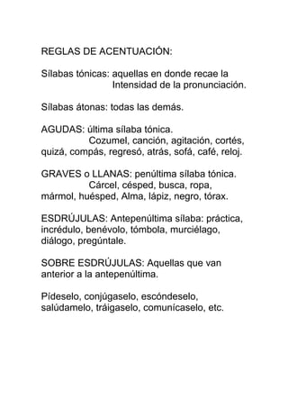 REGLAS DE ACENTUACIÓN:

Sílabas tónicas: aquellas en donde recae la
                 Intensidad de la pronunciación.

Sílabas átonas: todas las demás.

AGUDAS: última sílaba tónica.
          Cozumel, canción, agitación, cortés,
quizá, compás, regresó, atrás, sofá, café, reloj.

GRAVES o LLANAS: penúltima sílaba tónica.
          Cárcel, césped, busca, ropa,
mármol, huésped, Alma, lápiz, negro, tórax.

ESDRÚJULAS: Antepenúltima sílaba: práctica,
incrédulo, benévolo, tómbola, murciélago,
diálogo, pregúntale.

SOBRE ESDRÚJULAS: Aquellas que van
anterior a la antepenúltima.

Pídeselo, conjúgaselo, escóndeselo,
salúdamelo, tráigaselo, comunícaselo, etc.
 