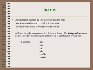 Acentuación gráfica de los diptongosLas palabras con diptongo llevan tilde cuando lo exigen las reglas generales de la acentuación de las palabras agudas, llanas y esdrújulas.Ejs.:hincapié, recién, debéis, palabras agudas las tres, llevan acento gráfico por terminar en vocal, en –n o –s, respectivamente;	actuar, virrey no lo llevan, por terminar en –r e –y; asueto, tienen, muertos son palabras llanas que no llevan tilde, por acabar en vocal, –n y –s; huésped, llana terminada en –d, sí la lleva;náutica, tráigame, murciélago, son palabras esdrújulas, y por eso llevan tilde.