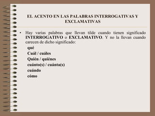Usos especiales del acento ortográficoDos usos del acento ortográfico:Indicar la sílaba tónica dentro de una palabra.Distinguir entre palabras que se pronuncian igual y que, de otro modo, se escribirían igual, pero que tienen significados distintos y/o que pertenecen a categorías gramaticales distintas.Todas las palabras interrogativas  llevan acento ortográfico en la sílaba tónica, sea en una pregunta directa o indirecta.	Ejemplos:  Preguntas Directas		¿Qué estudias?		¿Dónde está la iglesia?      Preguntas IndirectasNo sé qué estudias.		Quiero saber dónde está la iglesia.Sus equivalentes exclamatorios también llevan acento ortográfico.		¡Qué lástima!		¡Cómo te quiero!