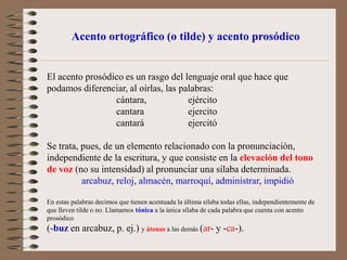 Acento ortográfico (o tilde) y acento prosódicoEl acento prosódico es un rasgo del lenguaje oral que hace que podamos diferenciar, al oírlas, las palabras:		cántara, 		 ejército		cantara 		 ejercito		cantará 		 ejercitóSe trata, pues, de un elemento relacionado con la pronunciación, independiente de la escritura, y que consiste en la elevacióndel tono de voz (no su intensidad) al pronunciar una sílaba determinada. arcabuz, reloj, almacén, marroquí, administrar, impidióEn estas palabras decimos que tienen acentuada la última sílaba todas ellas, independientemente de que lleven tilde o no. Llamamos tónica a la única sílaba de cada palabra que cuenta con acento prosódico (-buz en arcabuz, p. ej.) y átonas a las demás (ar- y -ca-).