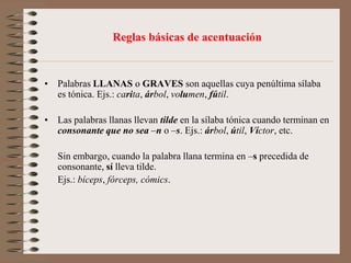   Se acentúan todas las palabras esdrújulas y sobreesdrújulas.Observaciones :1.  Las palabras agudas (normalmente apellidos) que terminan en -ns no se acentúan:    Llorens, Mayans, etc.2.  Las palabras llanas terminadas en -ps, se acentúan: bíceps, fórceps.3.  Las letras mayúsculas deben ser acentuadas exactamente igual que las minúsculas. 4.  Las palabras monosílabas no se acentúan, salvo por lo que diremos a propósito de la tilde diacrítica.    ***En cuanto a la conjunción o, sólo se acentuará cuando vaya entre cifras, para distinguirla de la cifra cero:5 ó 6 personas / 506 personas.