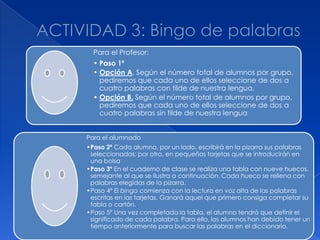 Para el Profesor:
  • Paso 1º
  • Opción A. Según el número total de alumnos por grupo,
    pediremos que cada uno de ellos seleccione de dos a
    cuatro palabras con tilde de nuestra lengua.
  • Opción B. Según el número total de alumnos por grupo,
    pediremos que cada uno de ellos seleccione de dos a
    cuatro palabras sin tilde de nuestra lengua


Para el alumnado
•Paso 2º Cada alumno, por un lado, escribirá en la pizarra sus palabras
 seleccionadas; por otro, en pequeñas tarjetas que se introducirán en
 una bolsa
•Paso 3º En el cuaderno de clase se realiza una tabla con nueve huecos,
 semejante al que se ilustra a continuación. Cada hueco se rellena con
 palabras elegidas de la pizarra.
•Paso 4º El bingo comienza con la lectura en voz alta de las palabras
 escritas en las tarjetas. Ganará aquel que primero consiga completar su
 tabla o cartón.
•Paso 5º Una vez completada la tabla, el alumno tendrá que definir el
 significado de cada palabra. Para ello, los alumnos han debido tener un
 tiempo anteriormente para buscar las palabras en el diccionario.
 
