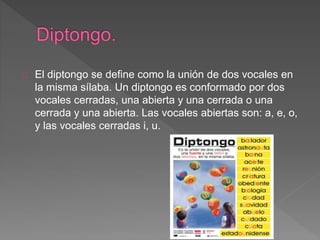 El diptongo se define como la unión de dos vocales en
la misma sílaba. Un diptongo es conformado por dos
vocales cerradas, una abierta y una cerrada o una
cerrada y una abierta. Las vocales abiertas son: a, e, o,
y las vocales cerradas i, u.
 