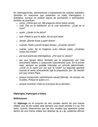 En interrogaciones, admiraciones o expresiones de carácter dubitativo
(también en oraciones que presenten un matiz interrogativo o
dubitativo, aunque no existan signos de puntuación o admiración),
también se acentúan:
• cómo: ¡Cómo que no!, Me pregunto cómo habrá venido.
• cuál: Esa es la habitación en la cual estuvieron, ¿Cuál es el
tuyo?.
• quién: ¿Quién lo ha dicho?
• qué: Pídele lo que te debe, No sé qué hacer.
• dónde: ¡Dónde fuiste a pedir dinero!
• cuándo: Hazlo cuando tengas tiempo, ¿Cuándo vienes?
• cuánto, cuán: No te imaginas cuán ridículo estás, ¿Cuántas
cosas has traído?
• por qué (partícula interrogativa): ¿Por qué no vienes?
• por que (grupo átono formado por la preposición por más
pronombre relativo o conjunción subordinante que). En el primer
caso siempre es posible intercalar un artículo determinado:
¿Cuál es la razón por (la) que te fuiste? La segunda aparece
cuando el verbo antecedente rige la preposición por: Se decidió
por que viniera Pepe.
• porque (conjunción subordinante causal [átona]). Iré porque me
lo pides, Porque te quiero a ti...
• porqué (nombre): Este es el porqué de su decisión.
Diptongos, triptongos e hiatos
Definiciones
Un diptongo es el conjunto de dos vocales dentro de una misma
sílaba, una de las cuales será siempre una vocal cerrada (i o u). Por
tanto, cuando observemos que las dos vocales que aparecen juntas
dentro de una misma sílaba son abiertas (a, e u o), podemos afirmar
 