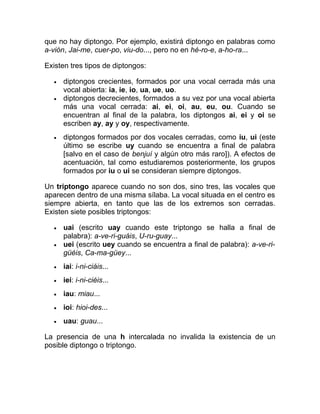 que no hay diptongo. Por ejemplo, existirá diptongo en palabras como
a-vión, Jai-me, cuer-po, viu-do..., pero no en hé-ro-e, a-ho-ra...
Existen tres tipos de diptongos:
• diptongos crecientes, formados por una vocal cerrada más una
vocal abierta: ia, ie, io, ua, ue, uo.
• diptongos decrecientes, formados a su vez por una vocal abierta
más una vocal cerrada: ai, ei, oi, au, eu, ou. Cuando se
encuentran al final de la palabra, los diptongos ai, ei y oi se
escriben ay, ay y oy, respectivamente.
• diptongos formados por dos vocales cerradas, como iu, ui (este
último se escribe uy cuando se encuentra a final de palabra
[salvo en el caso de benjuí y algún otro más raro]). A efectos de
acentuación, tal como estudiaremos posteriormente, los grupos
formados por iu o ui se consideran siempre diptongos.
Un triptongo aparece cuando no son dos, sino tres, las vocales que
aparecen dentro de una misma sílaba. La vocal situada en el centro es
siempre abierta, en tanto que las de los extremos son cerradas.
Existen siete posibles triptongos:
• uai (escrito uay cuando este triptongo se halla a final de
palabra): a-ve-ri-guáis, U-ru-guay...
• uei (escrito uey cuando se encuentra a final de palabra): a-ve-ri-
güéis, Ca-ma-güey...
• iai: i-ni-ciáis...
• iei: i-ni-ciéis...
• iau: miau...
• ioi: hioi-des...
• uau: guau...
La presencia de una h intercalada no invalida la existencia de un
posible diptongo o triptongo.
 