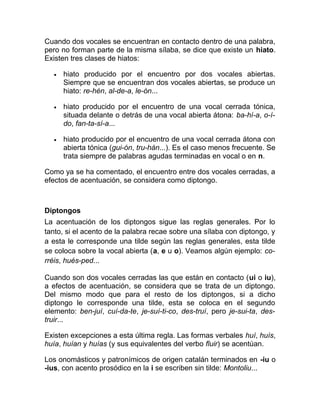 Cuando dos vocales se encuentran en contacto dentro de una palabra,
pero no forman parte de la misma sílaba, se dice que existe un hiato.
Existen tres clases de hiatos:
• hiato producido por el encuentro por dos vocales abiertas.
Siempre que se encuentran dos vocales abiertas, se produce un
hiato: re-hén, al-de-a, le-ón...
• hiato producido por el encuentro de una vocal cerrada tónica,
situada delante o detrás de una vocal abierta átona: ba-hí-a, o-í-
do, fan-ta-sí-a...
• hiato producido por el encuentro de una vocal cerrada átona con
abierta tónica (gui-ón, tru-hán...). Es el caso menos frecuente. Se
trata siempre de palabras agudas terminadas en vocal o en n.
Como ya se ha comentado, el encuentro entre dos vocales cerradas, a
efectos de acentuación, se considera como diptongo.
Diptongos
La acentuación de los diptongos sigue las reglas generales. Por lo
tanto, si el acento de la palabra recae sobre una sílaba con diptongo, y
a esta le corresponde una tilde según las reglas generales, esta tilde
se coloca sobre la vocal abierta (a, e u o). Veamos algún ejemplo: co-
rréis, hués-ped...
Cuando son dos vocales cerradas las que están en contacto (ui o iu),
a efectos de acentuación, se considera que se trata de un diptongo.
Del mismo modo que para el resto de los diptongos, si a dicho
diptongo le corresponde una tilde, esta se coloca en el segundo
elemento: ben-juí, cuí-da-te, je-suí-ti-co, des-truí, pero je-sui-ta, des-
truir...
Existen excepciones a esta última regla. Las formas verbales huí, huís,
huía, huían y huías (y sus equivalentes del verbo fluir) se acentúan.
Los onomásticos y patronímicos de origen catalán terminados en -iu o
-ius, con acento prosódico en la i se escriben sin tilde: Montoliu...
 