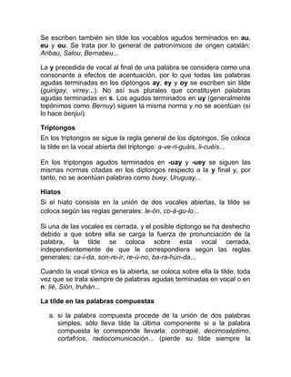 Se escriben también sin tilde los vocablos agudos terminados en au,
eu y ou. Se trata por lo general de patronímicos de origen catalán:
Aribau, Salou, Bernabeu...
La y precedida de vocal al final de una palabra se considera como una
consonante a efectos de acentuación, por lo que todas las palabras
agudas terminadas en los diptongos ay, ey y oy se escriben sin tilde
(guirigay, virrey...). No así sus plurales que constituyen palabras
agudas terminadas en s. Los agudos terminados en uy (generalmente
topónimos como Bernuy) siguen la misma norma y no se acentúan (sí
lo hace benjuí).
Triptongos
En los triptongos se sigue la regla general de los diptongos. Se coloca
la tilde en la vocal abierta del triptongo: a-ve-ri-guáis, li-cuéis...
En los triptongos agudos terminados en -uay y -uey se siguen las
mismas normas citadas en los diptongos respecto a la y final y, por
tanto, no se acentúan palabras como buey, Uruguay...
Hiatos
Si el hiato consiste en la unión de dos vocales abiertas, la tilde se
coloca según las reglas generales: le-ón, co-á-gu-lo...
Si una de las vocales es cerrada, y el posible diptongo se ha deshecho
debido a que sobre ella se carga la fuerza de pronunciación de la
palabra, la tilde se coloca sobre esta vocal cerrada,
independientemente de que le correspondiera según las reglas
generales: ca-í-da, son-re-ír, re-ú-no, ba-ra-hún-da...
Cuando la vocal tónica es la abierta, se coloca sobre ella la tilde, toda
vez que se trata siempre de palabras agudas terminadas en vocal o en
n: lié, Sión, truhán...
La tilde en las palabras compuestas
a. si la palabra compuesta procede de la unión de dos palabras
simples, sólo lleva tilde la última componente si a la palabra
compuesta le corresponde llevarla: contrapié, decimoséptimo,
cortafríos, radiocomunicación... (pierde su tilde siempre la
 