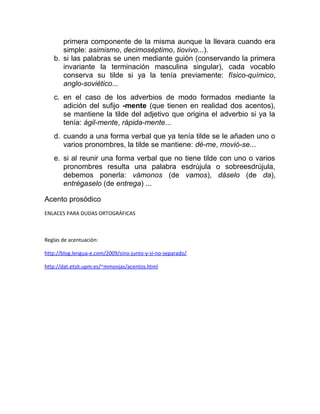 primera componente de la misma aunque la llevara cuando era
simple: asimismo, decimoséptimo, tiovivo...).
b. si las palabras se unen mediante guión (conservando la primera
invariante la terminación masculina singular), cada vocablo
conserva su tilde si ya la tenía previamente: físico-químico,
anglo-soviético...
c. en el caso de los adverbios de modo formados mediante la
adición del sufijo -mente (que tienen en realidad dos acentos),
se mantiene la tilde del adjetivo que origina el adverbio si ya la
tenía: ágil-mente, rápida-mente...
d. cuando a una forma verbal que ya tenía tilde se le añaden uno o
varios pronombres, la tilde se mantiene: dé-me, movió-se...
e. si al reunir una forma verbal que no tiene tilde con uno o varios
pronombres resulta una palabra esdrújula o sobreesdrújula,
debemos ponerla: vámonos (de vamos), dáselo (de da),
entrégaselo (de entrega) ...
Acento prosódico
ENLACES PARA DUDAS ORTOGRÁFICAS
Reglas de acentuación:
http://blog.lengua-e.com/2009/sino-junto-y-si-no-separado/
http://dat.etsit.upm.es/~mmonjas/acentos.html
 