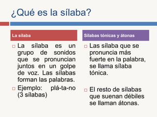 ¿Qué es la sílaba?
La sílaba es un
grupo de sonidos
que se pronuncian
juntos en un golpe
de voz. Las sílabas
forman las palabras.
Ejemplo: plá-ta-no
(3 sílabas)
Las sílaba que se
pronuncia más
fuerte en la palabra,
se llama sílaba
tónica.
El resto de sílabas
que suenan débiles
se llaman átonas.
La sílaba Sílabas tónicas y átonas