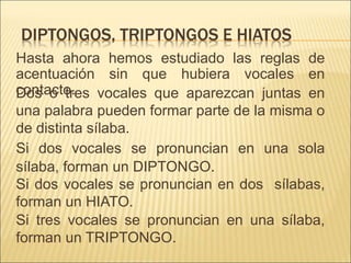 DIPTONGOS, TRIPTONGOS E HIATOS
Hasta ahora hemos estudiado las reglas de
acentuación sin que hubiera vocales en
contacto.
Dos o tres vocales que aparezcan juntas en
una palabra pueden formar parte de la misma o
de distinta sílaba.
Si dos vocales se pronuncian en una sola
sílaba, forman un DIPTONGO.
Si dos vocales se pronuncian en dos sílabas,
forman un HIATO.
Si tres vocales se pronuncian en una sílaba,
forman un TRIPTONGO.
 