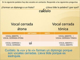 cuidalo
¿Forman un diptongo o un hiato?
En la siguiente palabra hay dos vocales en contacto. Responde a las siguientes preguntas
Cuídalo: la «u» y la «i» forman un diptongo porque
son vocales cerradas. Lleva tilde porque es
esdrújula.
DIPTONGO HIATO
VOCAL ABIERTA +
VOCAL CERRADA ÁTONA
VOCAL ABIERTA +
VOCAL CERRADA TÓNICA
VOCAL CERRADA +
VOCAL CERRADA
VOCAL ABIERTA +
VOCAL ABIERTA
Vocal cerrada
átona
Vocal cerrada
tónica
ui
ui
¿Lleva tilde la palabra? ¿por qué?
´
 