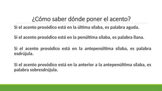 ¿Cómo saber dónde poner el acento?
Si el acento prosódico está en la última sílaba, es palabra aguda.
Si el acento prosódico está en la penúltima sílaba, es palabra llana.
Si el acento prosódico está en la antepenúltima sílaba, es palabra
esdrújula.
Si el acento prosódico está en la anterior a la antepenúltima sílaba, es
palabra sobresdrújula.
 