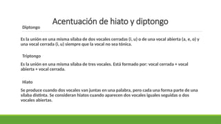 Acentuación de hiato y diptongo
Diptongo
Es la unión en una misma sílaba de dos vocales cerradas (i, u) o de una vocal abierta (a, e, o) y
una vocal cerrada (i, u) siempre que la vocal no sea tónica.
Triptongo
Es la unión en una misma sílaba de tres vocales. Está formado por: vocal cerrada + vocal
abierta + vocal cerrada.
Hiato
Se produce cuando dos vocales van juntas en una palabra, pero cada una forma parte de una
sílaba distinta. Se consideran hiatos cuando aparecen dos vocales iguales seguidas o dos
vocales abiertas.
 