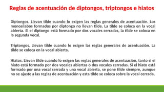 Reglas de acentuación de diptongos, triptongos e hiatos
Diptongos. Llevan tilde cuando lo exigen las reglas generales de acentuación. Los
monosílabos formados por diptongo no llevan tilde. La tilde se coloca en la vocal
abierta. Si el diptongo está formado por dos vocales cerradas, la tilde se coloca en
la segunda vocal.
Triptongos. Llevan tilde cuando lo exigen las reglas generales de acentuación. La
tilde se coloca en la vocal abierta.
Hiatos. Llevan tilde cuando lo exigen las reglas generales de acentuación, tanto si el
hiato está formado por dos vocales abiertas o dos vocales cerradas. Si el hiato está
formado por una vocal cerrada y una vocal abierta, se pone tilde siempre, aunque
no se ajuste a las reglas de acentuación y esta tilde se coloca sobre la vocal cerrada.
 