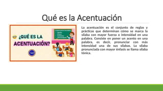 Qué es la Acentuación
La acentuación es el conjunto de reglas y
prácticas que determinan cómo se marca la
sílaba con mayor fuerza o intensidad en una
palabra. Consiste en poner un acento en una
palabra, es decir, pronunciar con más
intensidad una de sus sílabas. La sílaba
pronunciada con mayor énfasis se llama sílaba
tónica.
 