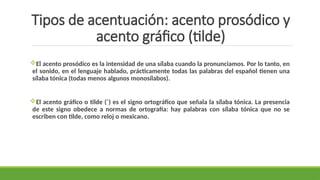 Tipos de acentuación: acento prosódico y
acento gráfico (tilde)
El acento prosódico es la intensidad de una sílaba cuando la pronunciamos. Por lo tanto, en
el sonido, en el lenguaje hablado, prácticamente todas las palabras del español tienen una
sílaba tónica (todas menos algunos monosílabos).
El acento gráfico o tilde (´) es el signo ortográfico que señala la sílaba tónica. La presencia
de este signo obedece a normas de ortografía: hay palabras con sílaba tónica que no se
escriben con tilde, como reloj o mexicano.
 