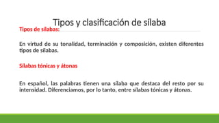 Tipos y clasificación de sílaba
Tipos de sílabas:
En virtud de su tonalidad, terminación y composición, existen diferentes
tipos de sílabas.
Sílabas tónicas y átonas
En español, las palabras tienen una sílaba que destaca del resto por su
intensidad. Diferenciamos, por lo tanto, entre sílabas tónicas y átonas.
 