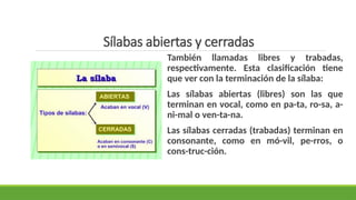 Sílabas abiertas y cerradas
También llamadas libres y trabadas,
respectivamente. Esta clasificación tiene
que ver con la terminación de la sílaba:
Las sílabas abiertas (libres) son las que
terminan en vocal, como en pa-ta, ro-sa, a-
ni-mal o ven-ta-na.
Las sílabas cerradas (trabadas) terminan en
consonante, como en mó-vil, pe-rros, o
cons-truc-ción.
 