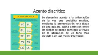 Acento diacrítico
Se denomina acento a la articulación
de la voz que posibilita resaltar,
mediante la pronunciación, una sílaba
de una palabra. Dicha distinción entre
las sílabas se puede conseguir a través
de la utilización de un tono más
elevado o de una mayor intensidad.
 