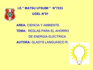 I.E.” MATSU UTSUMI ” N°7233
UGEL N°01
AREA: CIENCIA Y AMBIENTE
TEMA: REGLAS PARA EL AHORRO
DE ENERGIA ELECTRICA
AUTORA: GLADYS LANGUASCO R.
 