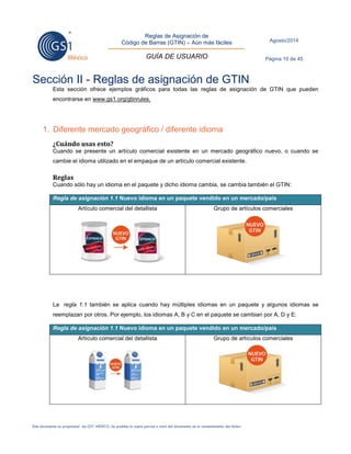 Reglas de Asignación de 
Código de Barras (GTIN) – Aún más fáciles 
GUÍA DE USUARIO 
Agosto/2014 
Página 10 de 45 
Este documento es propiedad de GS1 MÉXICO. Se prohíbe la copia parcial o total del documento sin el consentimiento del titular. 
Sección II - Reglas de asignación de GTIN 
Esta sección ofrece ejemplos gráficos para todas las reglas de asignación de GTIN que pueden encontrarse en www.gs1.org/gtinrules. 
1. Diferente mercado geográfico / diferente idioma 
¿Cuándo usas esto? 
Cuando se presente un artículo comercial existente en un mercado geográfico nuevo, o cuando se cambie el idioma utilizado en el empaque de un artículo comercial existente. 
Reglas 
Cuando sólo hay un idioma en el paquete y dicho idioma cambia, se cambia también el GTIN: Regla de asignación 1.1 Nuevo idioma en un paquete vendido en un mercado/país 
Artículo comercial del detallista 
Grupo de artículos comerciales 
La regla 1.1 también se aplica cuando hay múltiples idiomas en un paquete y algunos idiomas se reemplazan por otros. Por ejemplo, los idiomas A, B y C en el paquete se cambian por A, D y E: Regla de asignación 1.1 Nuevo idioma en un paquete vendido en un mercado/país 
Artículo comercial del detallista 
Grupo de artículos comerciales 
 