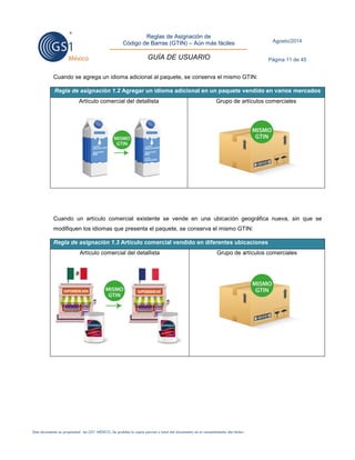 Reglas de Asignación de 
Código de Barras (GTIN) – Aún más fáciles 
GUÍA DE USUARIO 
Agosto/2014 
Página 11 de 45 
Este documento es propiedad de GS1 MÉXICO. Se prohíbe la copia parcial o total del documento sin el consentimiento del titular. 
Cuando se agrega un idioma adicional al paquete, se conserva el mismo GTIN: Regla de asignación 1.2 Agregar un idioma adicional en un paquete vendido en varios mercados 
Artículo comercial del detallista 
Grupo de artículos comerciales 
Cuando un artículo comercial existente se vende en una ubicación geográfica nueva, sin que se modifiquen los idiomas que presenta el paquete, se conserva el mismo GTIN: Regla de asignación 1.3 Artículo comercial vendido en diferentes ubicaciones 
Artículo comercial del detallista 
Grupo de artículos comerciales 
 