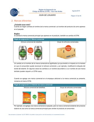 Reglas de Asignación de 
Código de Barras (GTIN) – Aún más fáciles 
GUÍA DE USUARIO 
Agosto/2014 
Página 12 de 45 
Este documento es propiedad de GS1 MÉXICO. Se prohíbe la copia parcial o total del documento sin el consentimiento del titular. 
2. Marcas diferentes 
¿Cuándo usas esto? 
Cuando se hagan cambios al nombre de la marca comercial o al nombre del producto tal como aparece 
en el paquete. 
Reglas 
Si cambia la marca comercial principal que aparece en el producto, también se cambia el GTIN. 
Regla de asignación 2.1 Marca comercial 
Artículo comercial del detallista 
Grupo de artículos comerciales 
Un cambio en el nombre de la marca comercial es significativo ya que tendrá un impacto en la manera 
en que el consumidor puede reconocer el artículo comercial y, por ejemplo, modificará la etiqueta del 
borde del estante. En algunos casos los cambios a un nombre secundario o a un nombre de sub-marca 
también pueden requerir un GTIN nuevo. 
Cuando se agrega una marca comercial en el empaque adicional a la marca comercial ya presente, 
conserva el mismo GTIN. 
Regla de asignación 2.3 Adición de marca comercial 
Artículo comercial del detallista 
Grupo de artículos comerciales 
Por ejemplo, se agrega una marca comercial al paquete, pero la marca comercial existente del producto 
todavía se usa como la marca comercial principal para vender el producto al consumidor. 
 