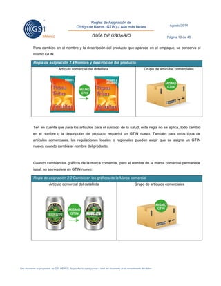 Reglas de Asignación de 
Código de Barras (GTIN) – Aún más fáciles 
GUÍA DE USUARIO 
Agosto/2014 
Página 13 de 45 
Este documento es propiedad de GS1 MÉXICO. Se prohíbe la copia parcial o total del documento sin el consentimiento del titular. 
Para cambios en el nombre y la descripción del producto que aparece en el empaque, se conserva el mismo GTIN. Regla de asignación 2.4 Nombre y descripción del producto 
Artículo comercial del detallista 
Grupo de artículos comerciales 
Ten en cuenta que para los artículos para el cuidado de la salud, esta regla no se aplica, todo cambio en el nombre o la descripción del producto requerirá un GTIN nuevo. También para otros tipos de artículos comerciales, las regulaciones locales o regionales pueden exigir que se asigne un GTIN nuevo, cuando cambia el nombre del producto. 
Cuando cambian los gráficos de la marca comercial, pero el nombre de la marca comercial permanece igual, no se requiere un GTIN nuevo: Regla de asignación 2.2 Cambio en los gráficos de la Marca comercial 
Artículo comercial del detallista 
Grupo de artículos comerciales 
 