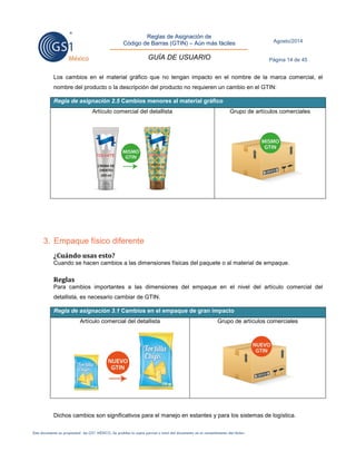 Reglas de Asignación de 
Código de Barras (GTIN) – Aún más fáciles 
GUÍA DE USUARIO 
Agosto/2014 
Página 14 de 45 
Este documento es propiedad de GS1 MÉXICO. Se prohíbe la copia parcial o total del documento sin el consentimiento del titular. 
Los cambios en el material gráfico que no tengan impacto en el nombre de la marca comercial, el nombre del producto o la descripción del producto no requieren un cambio en el GTIN: Regla de asignación 2.5 Cambios menores al material gráfico 
Artículo comercial del detallista 
Grupo de artículos comerciales 
3. Empaque físico diferente 
¿Cuándo usas esto? 
Cuando se hacen cambios a las dimensiones físicas del paquete o al material de empaque. 
Reglas 
Para cambios importantes a las dimensiones del empaque en el nivel del artículo comercial del detallista, es necesario cambiar de GTIN. Regla de asignación 3.1 Cambios en el empaque de gran impacto 
Artículo comercial del detallista 
Grupo de artículos comerciales 
Dichos cambios son significativos para el manejo en estantes y para los sistemas de logística.  