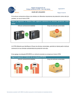 Reglas de Asignación de 
Código de Barras (GTIN) – Aún más fáciles 
GUÍA DE USUARIO 
Agosto/2014 
Página 16 de 45 
Este documento es propiedad de GS1 MÉXICO. Se prohíbe la copia parcial o total del documento sin el consentimiento del titular. 
Si el artículo comercial se ofrece a los clientes con diferentes mecanismos de protección contra robo (en paralelo), se usa el mismo GTIN: Regla de asignación 3.4 Sistema EAS (vigilancia electrónica de artículos) (protección contra robos) 
Artículo comercial del detallista 
Grupo de artículos comerciales 
Un GTIN diferente que identifique el Grupo de artículos comerciales, permitirá al cliente pedir el artículo comercial con las correctas características de protección anti-robo. 
Si se agrega una etiqueta EPC/RFID a un artículo comercial, se conserva el mismo GTIN: Regla de asignación 3.5 Adición de una etiqueta EPC/RFID 
Artículo comercial del detallista 
Grupo de artículos comerciales 
 