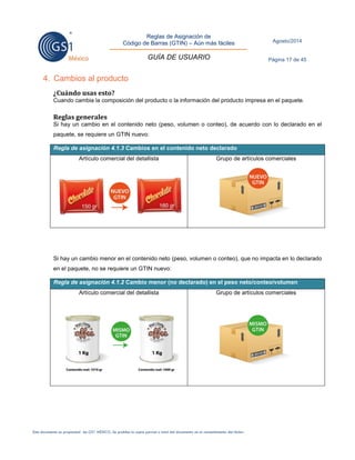 Reglas de Asignación de 
Código de Barras (GTIN) – Aún más fáciles 
GUÍA DE USUARIO 
Agosto/2014 
Página 17 de 45 
Este documento es propiedad de GS1 MÉXICO. Se prohíbe la copia parcial o total del documento sin el consentimiento del titular. 
4. Cambios al producto 
¿Cuándo usas esto? 
Cuando cambia la composición del producto o la información del producto impresa en el paquete. 
Reglas generales 
Si hay un cambio en el contenido neto (peso, volumen o conteo), de acuerdo con lo declarado en el paquete, se requiere un GTIN nuevo: Regla de asignación 4.1.3 Cambios en el contenido neto declarado 
Artículo comercial del detallista 
Grupo de artículos comerciales 
Si hay un cambio menor en el contenido neto (peso, volumen o conteo), que no impacta en lo declarado en el paquete, no se requiere un GTIN nuevo: Regla de asignación 4.1.2 Cambio menor (no declarado) en el peso neto/conteo/volumen 
Artículo comercial del detallista 
Grupo de artículos comerciales 
 