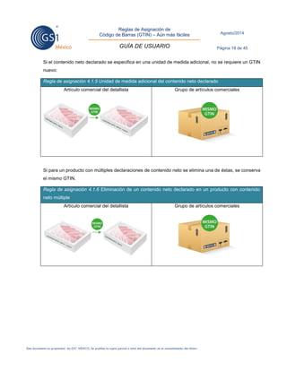 Reglas de Asignación de 
Código de Barras (GTIN) – Aún más fáciles 
GUÍA DE USUARIO 
Agosto/2014 
Página 18 de 45 
Este documento es propiedad de GS1 MÉXICO. Se prohíbe la copia parcial o total del documento sin el consentimiento del titular. 
Si el contenido neto declarado se especifica en una unidad de medida adicional, no se requiere un GTIN nuevo: Regla de asignación 4.1.5 Unidad de medida adicional del contenido neto declarado 
Artículo comercial del detallista 
Grupo de artículos comerciales 
Si para un producto con múltiples declaraciones de contenido neto se elimina una de éstas, se conserva el mismo GTIN. Regla de asignación 4.1.6 Eliminación de un contenido neto declarado en un producto con contenido neto múltiple 
Artículo comercial del detallista 
Grupo de artículos comerciales 
 