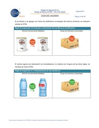 Reglas de Asignación de 
Código de Barras (GTIN) – Aún más fáciles 
GUÍA DE USUARIO 
Agosto/2014 
Página 19 de 45 
Este documento es propiedad de GS1 MÉXICO. Se prohíbe la copia parcial o total del documento sin el consentimiento del titular. 
Si se elimina o se agrega una marca de certificación al empaque del artículo comercial, es necesario cambiar el GTIN: Regla de asignación 3.6 Inclusión o eliminación de una Marca de Certificación 
Artículo comercial del detallista 
Grupo de artículos comerciales 
Si cambia alguna otra declaración de mercadotecnia, no cubierta por ninguna de las otras reglas, se mantiene el mismo GTIN: Regla de asignación 4.1.7 Declaraciones de mercadotecnia 
Artículo comercial del detallista 
Grupo de artículos comerciales 
 