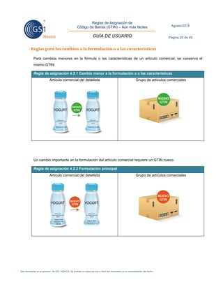 Reglas de Asignación de 
Código de Barras (GTIN) – Aún más fáciles 
GUÍA DE USUARIO 
Agosto/2014 
Página 20 de 45 
Este documento es propiedad de GS1 MÉXICO. Se prohíbe la copia parcial o total del documento sin el consentimiento del titular. 
Reglas para los cambios a la formulación o a las características 
Para cambios menores en la fórmula o las características de un artículo comercial, se conserva el mismo GTIN: Regla de asignación 4.2.1 Cambio menor a la formulación o a las características 
Artículo comercial del detallista 
Grupo de artículos comerciales 
Un cambio importante en la formulación del artículo comercial requiere un GTIN nuevo: Regla de asignación 4.2.2 Formulación principal 
Artículo comercial del detallista 
Grupo de artículos comerciales 
 