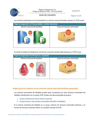 Reglas de Asignación de 
Código de Barras (GTIN) – Aún más fáciles 
GUÍA DE USUARIO 
Agosto/2014 
Página 21 de 45 
Este documento es propiedad de GS1 MÉXICO. Se prohíbe la copia parcial o total del documento sin el consentimiento del titular. 
Los cambios importantes en la funcionalidad de un artículo comercial también requiere un GTIN nuevo: Regla de asignación 4.3 Funcionalidad - cambio importante 
Artículo comercial del detallista 
Grupo de artículos comerciales 
Si cambia el estado de refrigeración del artículo comercial, también debe aplicarse un GTIN nuevo: Regla de asignación 4.2.3 Fresco vs. congelado 
Artículo comercial del detallista 
Grupo de artículos comerciales 
Reglas para los cambios en los artículos comerciales del detallista agrupados 
Los artículos comerciales del detallista pueden estar compuestos por otros artículos comerciales del detallista, identificados con su propio GTIN. Existen dos tipos principales de grupos: 
1. Grupos uniformes del mismo artículo comercial. 
2. Grupos de dos o más artículos comerciales diferentes (variedades). 
Si el artículo comercial del detallista es un grupo uniforme de artículos comerciales idénticos, y el número de artículos contenidos difiere, es necesario cambiar el GTIN 
 
