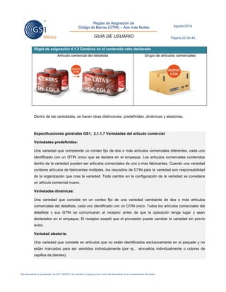 Reglas de Asignación de 
Código de Barras (GTIN) – Aún más fáciles 
GUÍA DE USUARIO 
Agosto/2014 
Página 22 de 45 
Este documento es propiedad de GS1 MÉXICO. Se prohíbe la copia parcial o total del documento sin el consentimiento del titular. 
Regla de asignación 4.1.3 Cambios en el contenido neto declarado 
Artículo comercial del detallista 
Grupo de artículos comerciales 
Dentro de las variedades, se hacen otras distinciones: predefinidas, dinámicas y aleatorias. 
Especificaciones generales GS1, 2.1.1.7 Variedades del artículo comercial Variedades predefinidas: Una variedad que comprende un conteo fijo de dos o más artículos comerciales diferentes, cada uno identificado con un GTIN único que se declara en el empaque. Los artículos comerciales contenidos dentro de la variedad pueden ser artículos comerciales de uno o más fabricantes. Cuando una variedad contiene artículos de fabricantes múltiples, los requisitos de GTIN para la variedad son responsabilidad de la organización que crea la variedad. Todo cambio en la configuración de la variedad se considera un artículo comercial nuevo. Variedades dinámicas: Una variedad que consiste en un conteo fijo de una variedad cambiante de dos o más artículos comerciales del detallista, cada uno identificado con un GTIN único. Todos los artículos comerciales del detallista y sus GTIN se comunicarán al receptor antes de que la operación tenga lugar y sean declarados en el empaque. El receptor aceptó que el proveedor puede cambiar la variedad sin previo aviso. Variedad aleatoria: Una variedad que consiste en artículos que no están identificados exclusivamente en el paquete y no están marcados para ser vendidos individualmente (por ej., envueltos individualmente o colores de cepillos de dientes). 
 